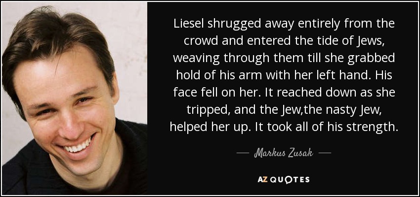 Liesel shrugged away entirely from the crowd and entered the tide of Jews, weaving through them till she grabbed hold of his arm with her left hand. His face fell on her. It reached down as she tripped, and the Jew,the nasty Jew, helped her up. It took all of his strength. - Markus Zusak