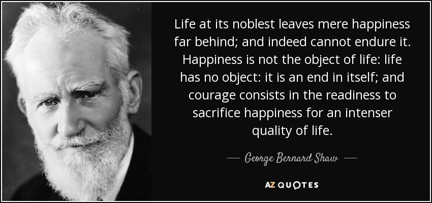 La vida más noble deja muy atrás la mera felicidad y, de hecho, no puede soportarla. La felicidad no es el objeto de la vida: la vida no tiene objeto: es un fin en sí misma; y el valor consiste en la disposición a sacrificar la felicidad por una calidad de vida más intensa. - George Bernard Shaw