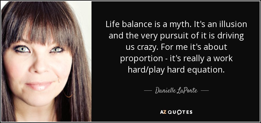 Life balance is a myth. It's an illusion and the very pursuit of it is driving us crazy. For me it's about proportion - it's really a work hard/play hard equation. - Danielle LaPorte