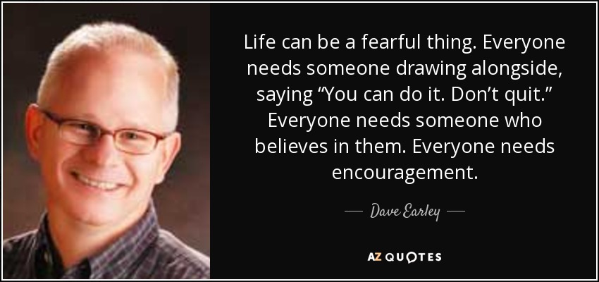 Life can be a fearful thing. Everyone needs someone drawing alongside, saying “You can do it. Don’t quit.” Everyone needs someone who believes in them. Everyone needs encouragement. - Dave Earley