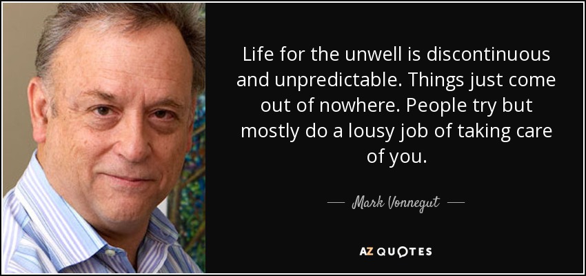 Life for the unwell is discontinuous and unpredictable. Things just come out of nowhere. People try but mostly do a lousy job of taking care of you. - Mark Vonnegut