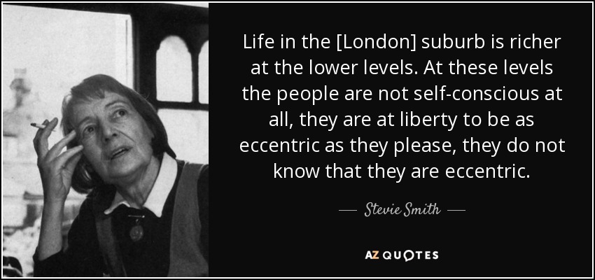 Life in the [London] suburb is richer at the lower levels. At these levels the people are not self-conscious at all, they are at liberty to be as eccentric as they please, they do not know that they are eccentric. - Stevie Smith