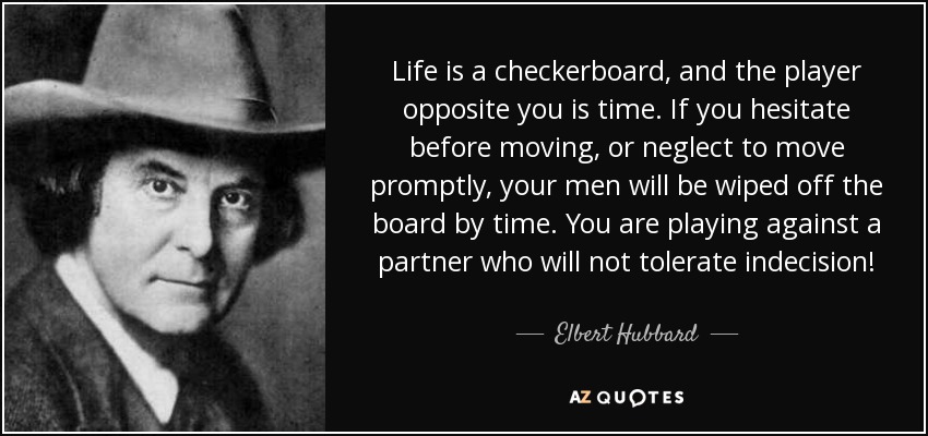 Life is a checkerboard, and the player opposite you is time. If you hesitate before moving, or neglect to move promptly, your men will be wiped off the board by time. You are playing against a partner who will not tolerate indecision! - Elbert Hubbard