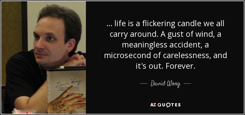 ... life is a flickering candle we all carry around. A gust of wind, a meaningless accident, a microsecond of carelessness, and it's out. Forever. - David Wong