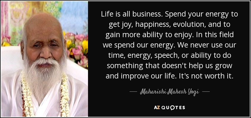 Life is all business. Spend your energy to get joy, happiness, evolution, and to gain more ability to enjoy. In this field we spend our energy. We never use our time, energy, speech, or ability to do something that doesn't help us grow and improve our life. It's not worth it. - Maharishi Mahesh Yogi