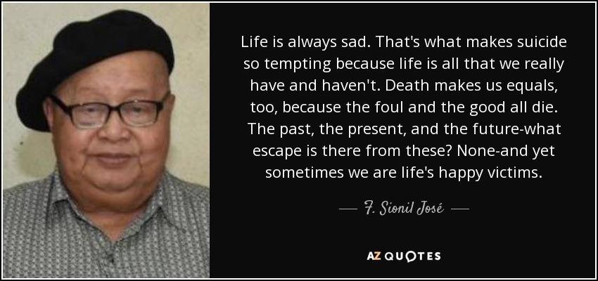 Life is always sad. That's what makes suicide so tempting because life is all that we really have and haven't. Death makes us equals, too, because the foul and the good all die. The past, the present, and the future-what escape is there from these? None-and yet sometimes we are life's happy victims. - F. Sionil José