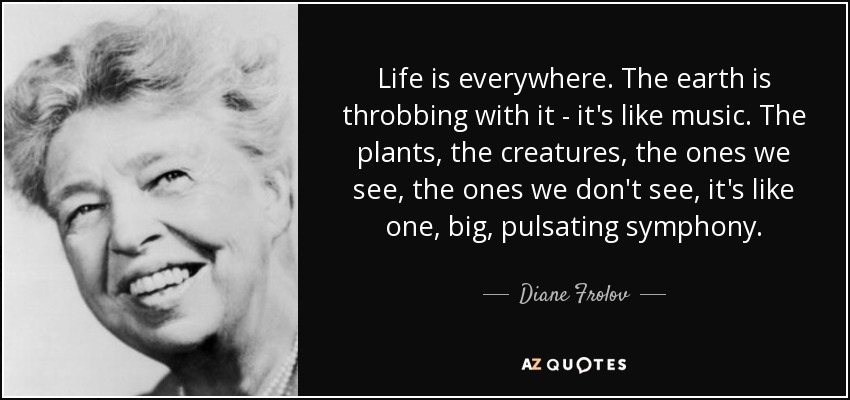 Life is everywhere. The earth is throbbing with it - it's like music. The plants, the creatures, the ones we see, the ones we don't see, it's like one, big, pulsating symphony. - Diane Frolov