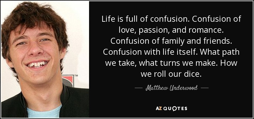 Life is full of confusion. Confusion of love, passion, and romance. Confusion of family and friends. Confusion with life itself. What path we take, what turns we make. How we roll our dice. - Matthew Underwood