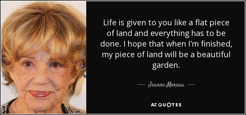 Life is given to you like a flat piece of land and everything has to be done. I hope that when I'm finished, my piece of land will be a beautiful garden. - Jeanne Moreau