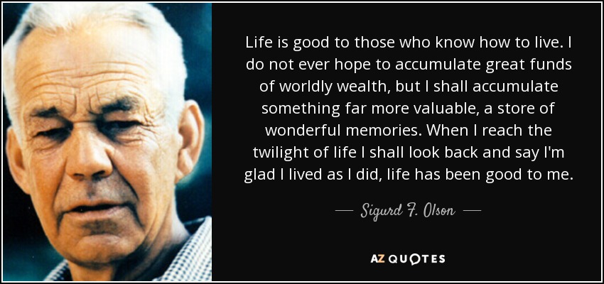 Life is good to those who know how to live. I do not ever hope to accumulate great funds of worldly wealth, but I shall accumulate something far more valuable, a store of wonderful memories. When I reach the twilight of life I shall look back and say I'm glad I lived as I did, life has been good to me. - Sigurd F. Olson