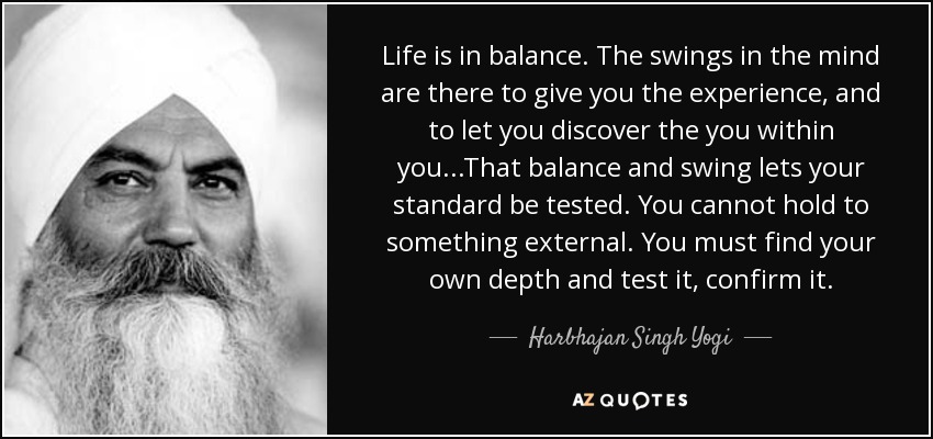 Life is in balance. The swings in the mind are there to give you the experience, and to let you discover the you within you...That balance and swing lets your standard be tested. You cannot hold to something external. You must find your own depth and test it, confirm it. - Harbhajan Singh Yogi