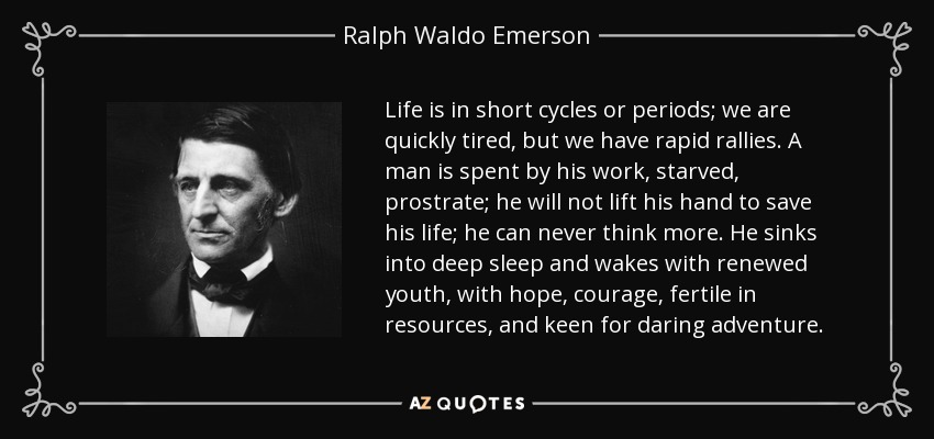 Life is in short cycles or periods; we are quickly tired, but we have rapid rallies. A man is spent by his work, starved, prostrate; he will not lift his hand to save his life; he can never think more. He sinks into deep sleep and wakes with renewed youth, with hope, courage, fertile in resources, and keen for daring adventure. - Ralph Waldo Emerson