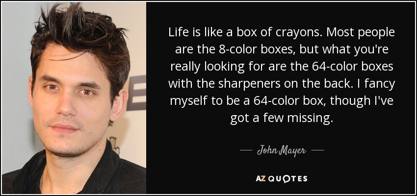 Life is like a box of crayons. Most people are the 8-color boxes, but what you're really looking for are the 64-color boxes with the sharpeners on the back. I fancy myself to be a 64-color box, though I've got a few missing. - John Mayer