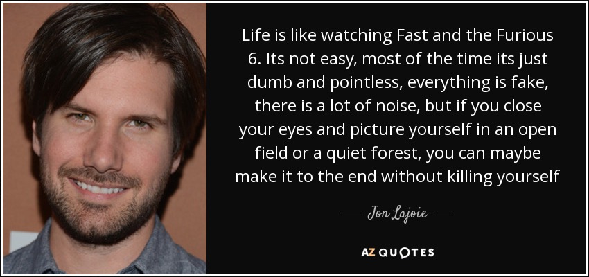 Life is like watching Fast and the Furious 6. Its not easy, most of the time its just dumb and pointless, everything is fake, there is a lot of noise, but if you close your eyes and picture yourself in an open field or a quiet forest, you can maybe make it to the end without killing yourself - Jon Lajoie