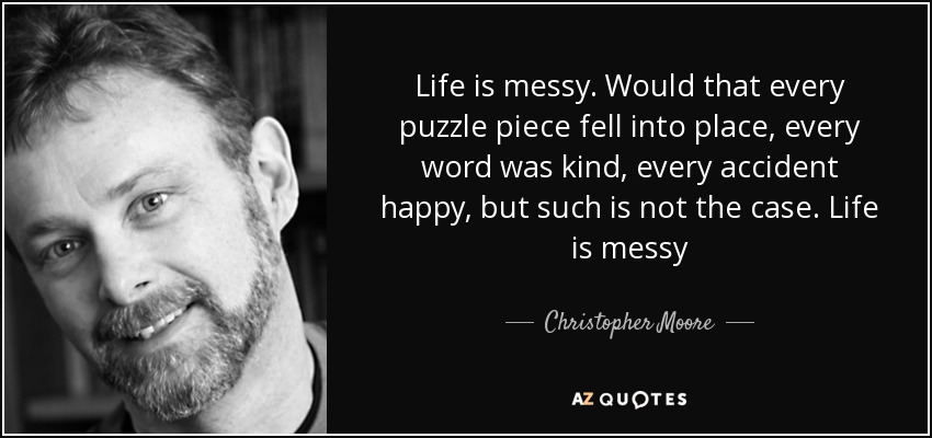 Life is messy. Would that every puzzle piece fell into place, every word was kind, every accident happy, but such is not the case. Life is messy - Christopher Moore