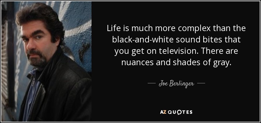 Life is much more complex than the black-and-white sound bites that you get on television. There are nuances and shades of gray. - Joe Berlinger