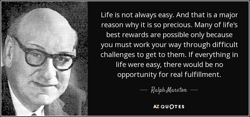 Life is not always easy. And that is a major reason why it is so precious. Many of life's best rewards are possible only because you must work your way through difficult challenges to get to them. If everything in life were easy, there would be no opportunity for real fulfillment. - Ralph Marston