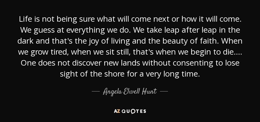 Life is not being sure what will come next or how it will come. We guess at everything we do. We take leap after leap in the dark and that's the joy of living and the beauty of faith. When we grow tired, when we sit still, that's when we begin to die.... One does not discover new lands without consenting to lose sight of the shore for a very long time. - Angela Elwell Hunt
