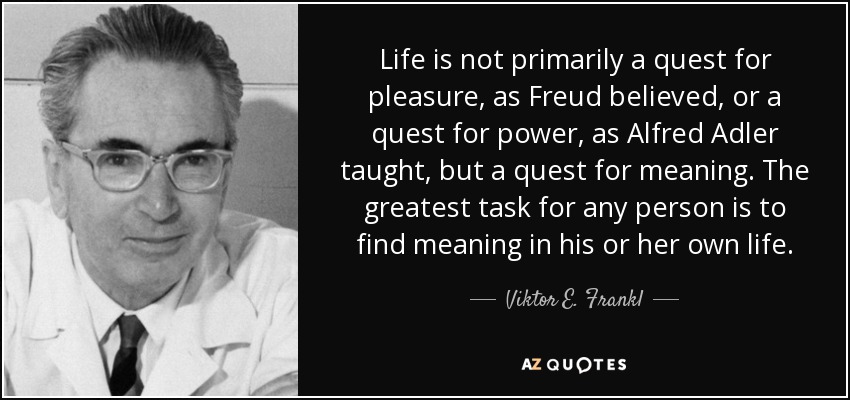 Life is not primarily a quest for pleasure, as Freud believed, or a quest for power, as Alfred Adler taught, but a quest for meaning. The greatest task for any person is to find meaning in his or her own life. - Viktor E. Frankl