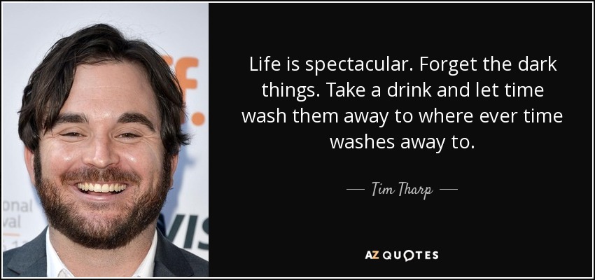 Life is spectacular. Forget the dark things. Take a drink and let time wash them away to where ever time washes away to. - Tim Tharp