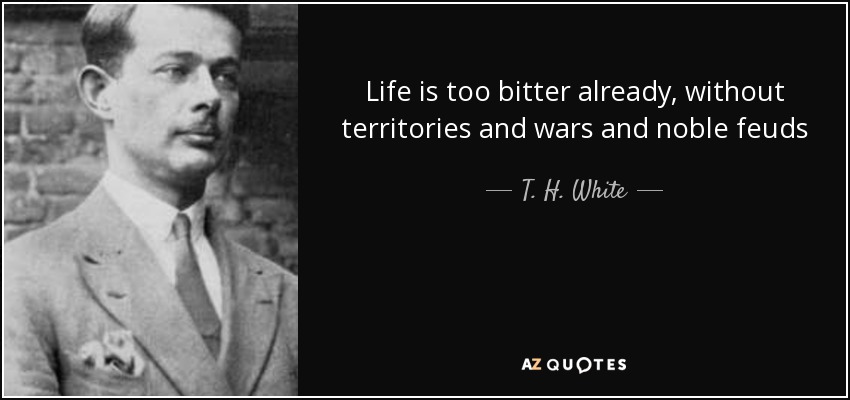 Life is too bitter already, without territories and wars and noble feuds - T. H. White