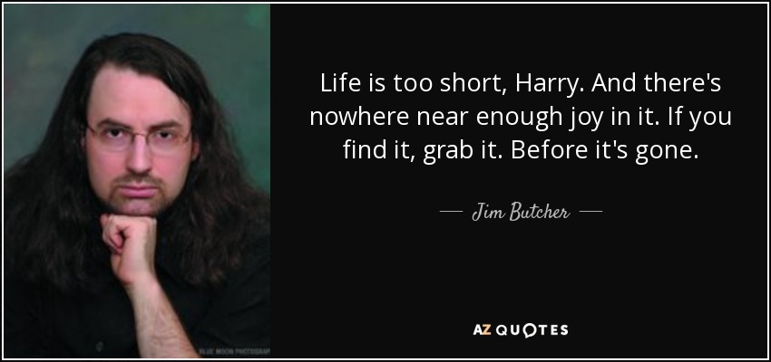 Life is too short, Harry. And there's nowhere near enough joy in it. If you find it, grab it. Before it's gone. - Jim Butcher