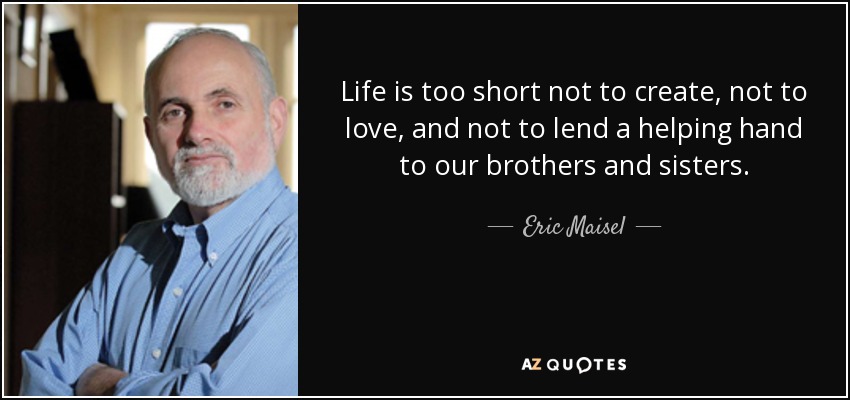 Life is too short not to create, not to love, and not to lend a helping hand to our brothers and sisters. - Eric Maisel