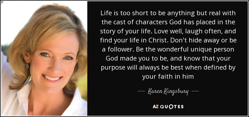 Life is too short to be anything but real with the cast of characters God has placed in the story of your life. Love well, laugh often, and find your life in Christ. Don't hide away or be a follower. Be the wonderful unique person God made you to be, and know that your purpose will always be best when defined by your faith in him - Karen Kingsbury