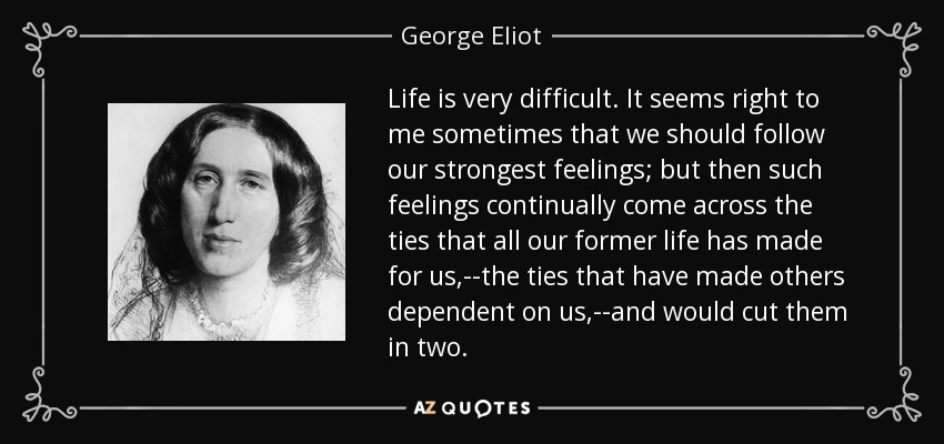 La vida es muy difícil. A veces me parece bien que sigamos nuestros sentimientos más fuertes; pero entonces tales sentimientos se topan continuamente con los lazos que toda nuestra vida anterior ha hecho para nosotros,--los lazos que han hecho que otros dependan de nosotros,--y los cortarían en dos. - George Eliot