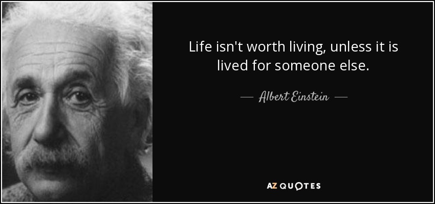 Life isn't worth living, unless it is lived for someone else. - Albert Einstein