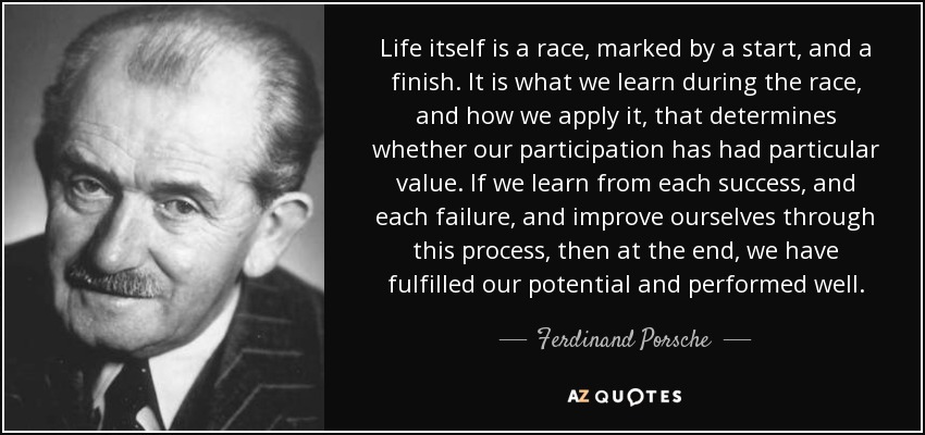 Life itself is a race, marked by a start, and a finish. It is what we learn during the race, and how we apply it, that determines whether our participation has had particular value. If we learn from each success, and each failure, and improve ourselves through this process, then at the end, we have fulfilled our potential and performed well. - Ferdinand Porsche