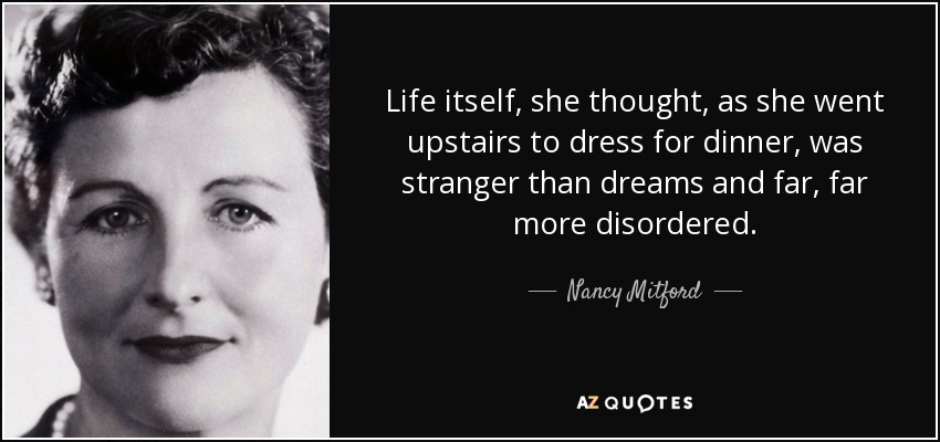 Life itself, she thought, as she went upstairs to dress for dinner, was stranger than dreams and far, far more disordered. - Nancy Mitford