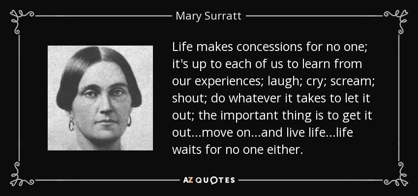 Life makes concessions for no one; it's up to each of us to learn from our experiences; laugh; cry; scream; shout; do whatever it takes to let it out; the important thing is to get it out...move on...and live life...life waits for no one either. - Mary Surratt