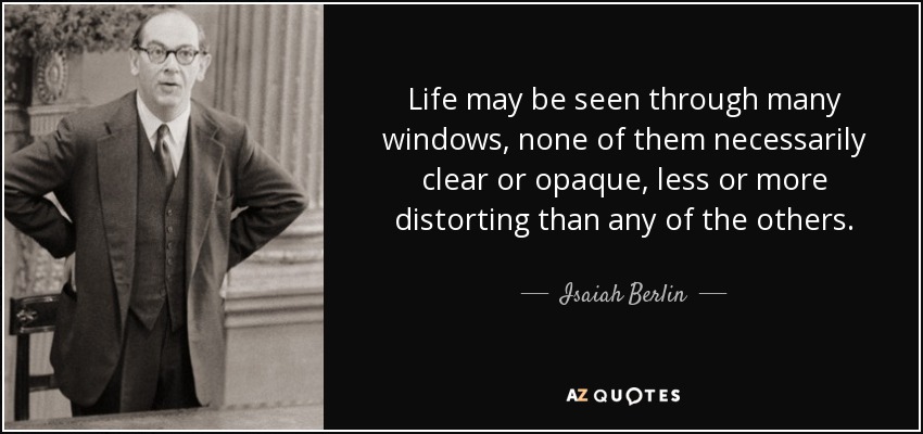 Life may be seen through many windows, none of them necessarily clear or opaque, less or more distorting than any of the others. - Isaiah Berlin