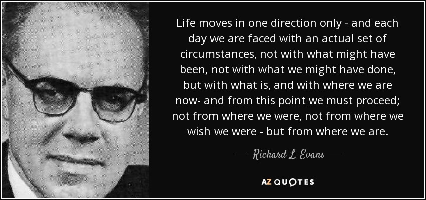 Life moves in one direction only - and each day we are faced with an actual set of circumstances, not with what might have been, not with what we might have done, but with what is, and with where we are now- and from this point we must proceed; not from where we were, not from where we wish we were - but from where we are. - Richard L. Evans