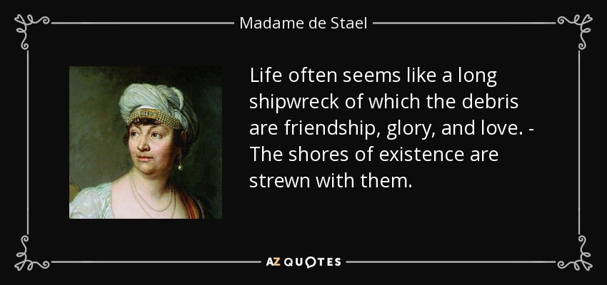 Life often seems like a long shipwreck of which the debris are friendship, glory, and love. - The shores of existence are strewn with them. - Madame de Stael