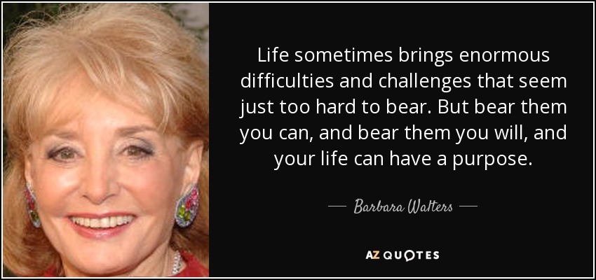 Life sometimes brings enormous difficulties and challenges that seem just too hard to bear. But bear them you can, and bear them you will, and your life can have a purpose. - Barbara Walters