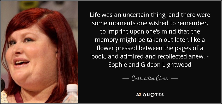 Life was an uncertain thing, and there were some moments one wished to remember, to imprint upon one's mind that the memory might be taken out later, like a flower pressed between the pages of a book, and admired and recollected anew. - Sophie and Gideon Lightwood - Cassandra Clare