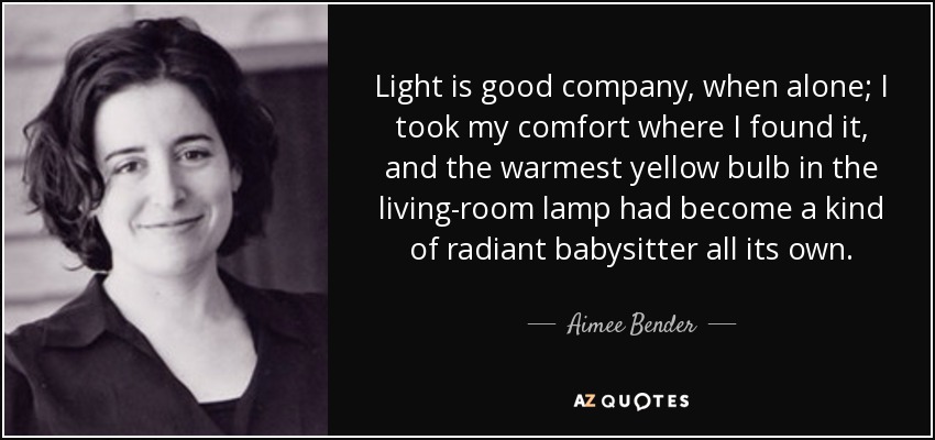 Light is good company, when alone; I took my comfort where I found it, and the warmest yellow bulb in the living-room lamp had become a kind of radiant babysitter all its own. - Aimee Bender