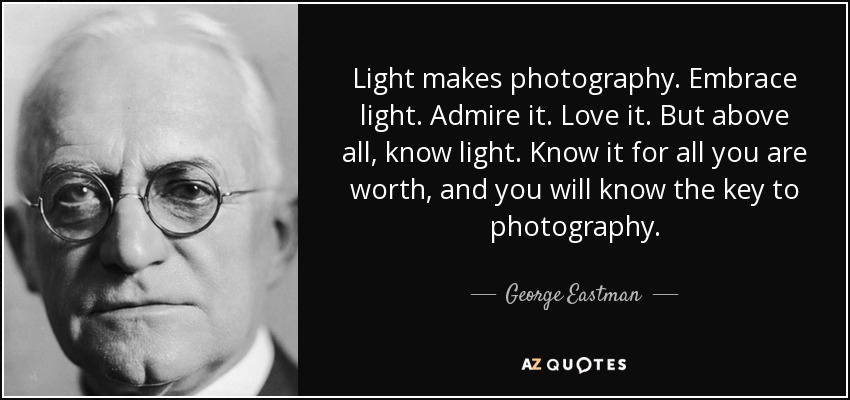 Light makes photography. Embrace light. Admire it. Love it. But above all, know light. Know it for all you are worth, and you will know the key to photography. - George Eastman