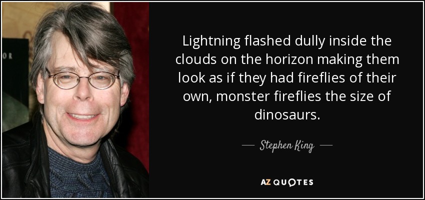 Lightning flashed dully inside the clouds on the horizon making them look as if they had fireflies of their own, monster fireflies the size of dinosaurs. - Stephen King