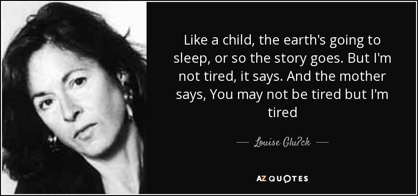 Like a child, the earth's going to sleep, or so the story goes. But I'm not tired, it says. And the mother says, You may not be tired but I'm tired - Louise Glück