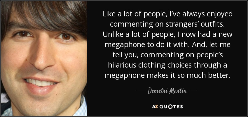 Like a lot of people, I’ve always enjoyed commenting on strangers’ outfits. Unlike a lot of people, I now had a new megaphone to do it with. And, let me tell you, commenting on people’s hilarious clothing choices through a megaphone makes it so much better. - Demetri Martin