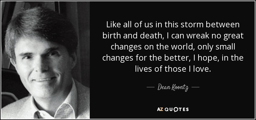 Like all of us in this storm between birth and death, I can wreak no great changes on the world, only small changes for the better, I hope, in the lives of those I love. - Dean Koontz