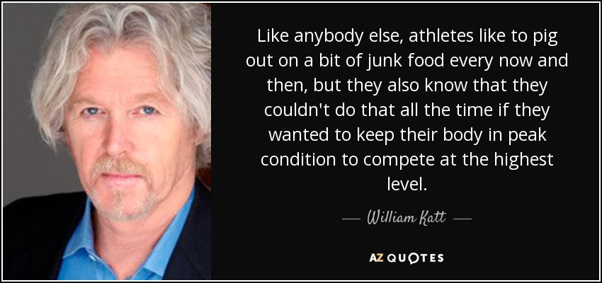 Like anybody else, athletes like to pig out on a bit of junk food every now and then, but they also know that they couldn't do that all the time if they wanted to keep their body in peak condition to compete at the highest level. - William Katt