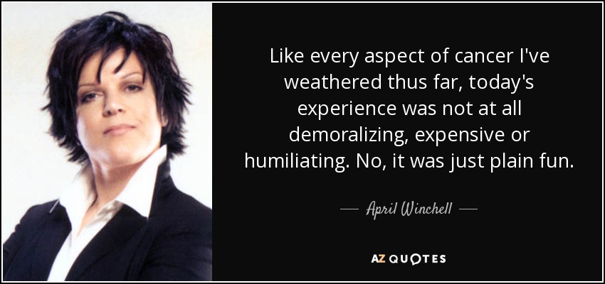 Like every aspect of cancer I've weathered thus far, today's experience was not at all demoralizing, expensive or humiliating. No, it was just plain fun. - April Winchell