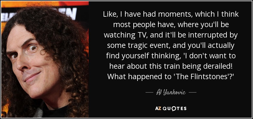 Like, I have had moments, which I think most people have, where you'll be watching TV, and it'll be interrupted by some tragic event, and you'll actually find yourself thinking, 'I don't want to hear about this train being derailed! What happened to 'The Flintstones'?' - Al Yankovic