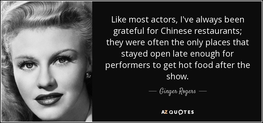 Like most actors, I've always been grateful for Chinese restaurants; they were often the only places that stayed open late enough for performers to get hot food after the show. - Ginger Rogers