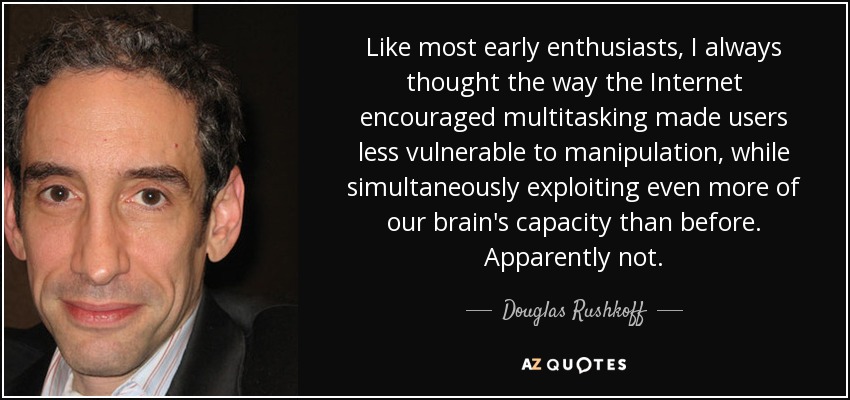 Like most early enthusiasts, I always thought the way the Internet encouraged multitasking made users less vulnerable to manipulation, while simultaneously exploiting even more of our brain's capacity than before. Apparently not. - Douglas Rushkoff