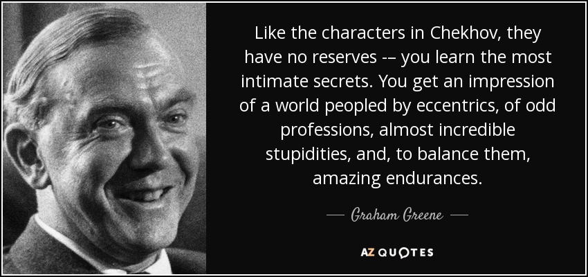 Like the characters in Chekhov, they have no reserves -– you learn the most intimate secrets. You get an impression of a world peopled by eccentrics, of odd professions, almost incredible stupidities, and, to balance them, amazing endurances. - Graham Greene